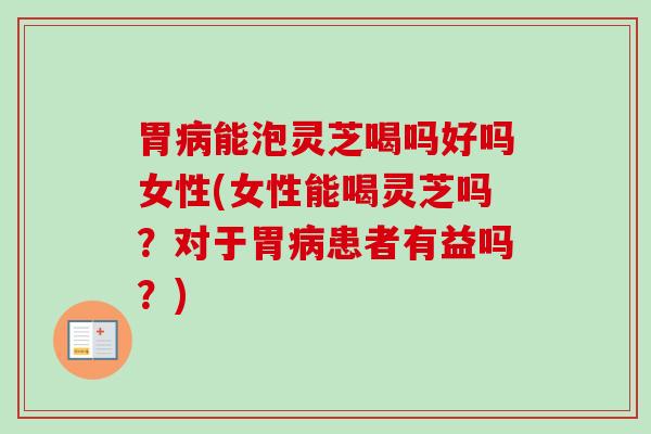 胃病能泡灵芝喝吗好吗女性(女性能喝灵芝吗？对于胃病患者有益吗？)
