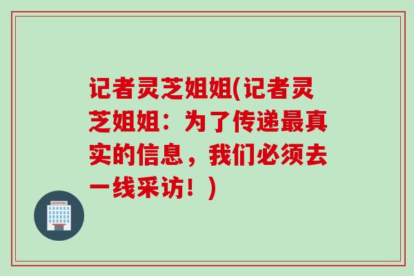 记者灵芝姐姐(记者灵芝姐姐:为了传递真实的信息,我们必须去一线采访!) 记者灵芝姐姐(记者灵芝姐姐:为了传递真实的信息,我们必须去一线采访!)