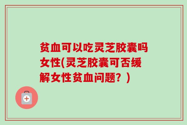 贫血可以吃灵芝胶囊吗女性(灵芝胶囊可否缓解女性贫血问题？)