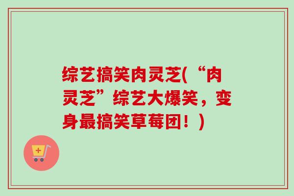 综艺搞笑肉灵芝(“肉灵芝”综艺大爆笑，变身搞笑草莓团！)