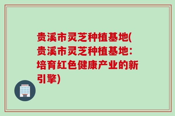 贵溪市灵芝种植基地(贵溪市灵芝种植基地：培育红色健康产业的新引擎)