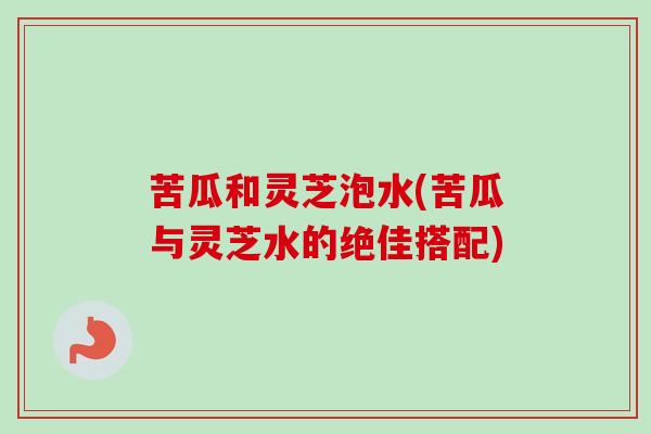 苦瓜和灵芝泡水(苦瓜与灵芝水的绝佳搭配)