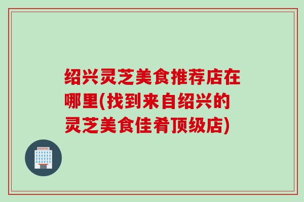 绍兴灵芝美食推荐店在哪里(找到来自绍兴的灵芝美食佳肴顶级店)