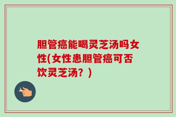 胆管癌能喝灵芝汤吗女性(女性患胆管癌可否饮灵芝汤？)
