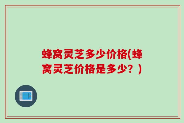蜂窝灵芝多少价格(蜂窝灵芝价格是多少？)