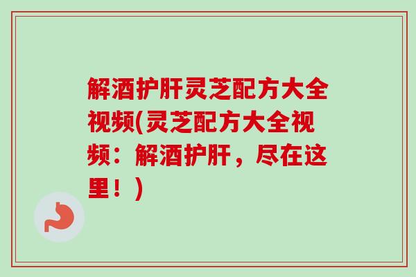解酒护肝灵芝配方大全视频(灵芝配方大全视频：解酒护肝，尽在这里！)