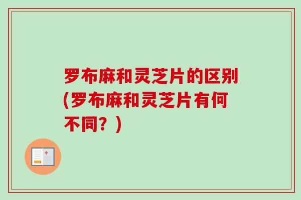 罗布麻和灵芝片的区别(罗布麻和灵芝片有何不同?) 罗布麻和灵芝片的区别(罗布麻和灵芝片有何不同?)