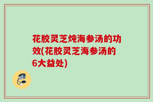 花胶灵芝炖海参汤的功效(花胶灵芝海参汤的6大益处) 花胶灵芝炖海参汤的功效(花胶灵芝海参汤的6大益处)