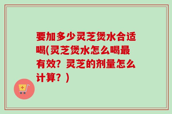 要加多少灵芝煲水合适喝(灵芝煲水怎么喝最有效？灵芝的剂量怎么计算？)
