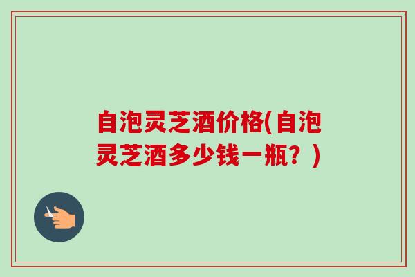 自泡灵芝酒价格(自泡灵芝酒多少钱一瓶？)