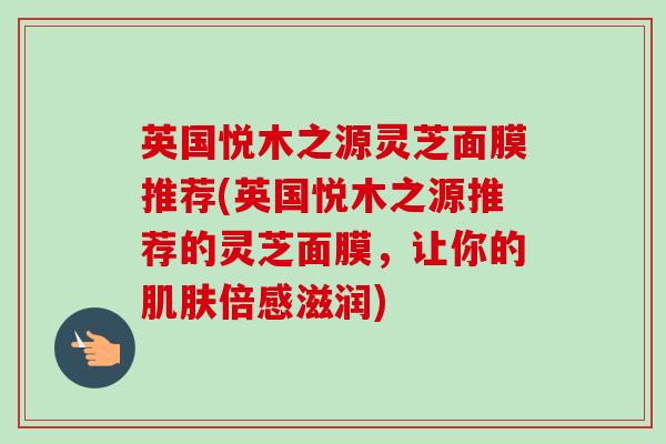 英国悦木之源灵芝面膜推荐(英国悦木之源推荐的灵芝面膜,让你的倍感滋润) 英国悦木之源灵芝面膜推荐(英国悦木之源推荐的灵芝面膜,让你的倍感滋润)