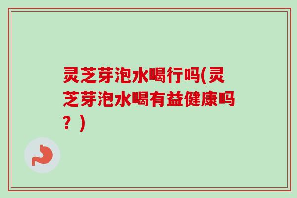 灵芝芽泡水喝行吗(灵芝芽泡水喝有益健康吗?) 灵芝芽泡水喝行吗(灵芝芽泡水喝有益健康吗?)