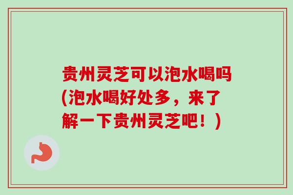 贵州灵芝可以泡水喝吗(泡水喝好处多,来了解一下贵州灵芝吧!) 贵州灵芝可以泡水喝吗(泡水喝好处多,来了解一下贵州灵芝吧!)