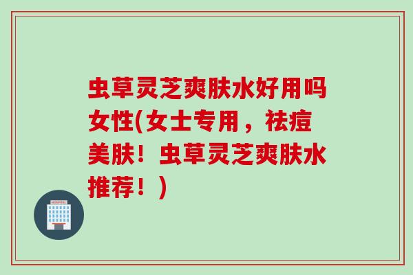 虫草灵芝爽肤水好用吗女性(女士专用,祛痘美肤!虫草灵芝爽肤水推荐!) 虫草灵芝爽肤水好用吗女性(女士专用,祛痘美肤!虫草灵芝爽肤水推荐!)
