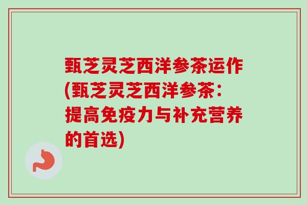 甄芝灵芝西洋参茶运作(甄芝灵芝西洋参茶:提高免疫力与补充营养的首选) 甄芝灵芝西洋参茶运作(甄芝灵芝西洋参茶:提高免疫力与补充营养的首选)