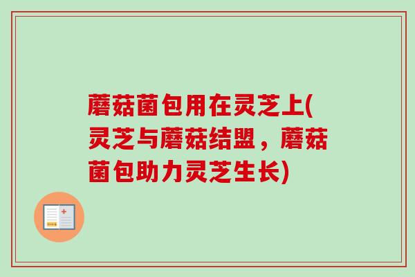 蘑菇菌包用在灵芝上(灵芝与蘑菇结盟,蘑菇菌包助力灵芝生长) 蘑菇菌包用在灵芝上(灵芝与蘑菇结盟,蘑菇菌包助力灵芝生长)