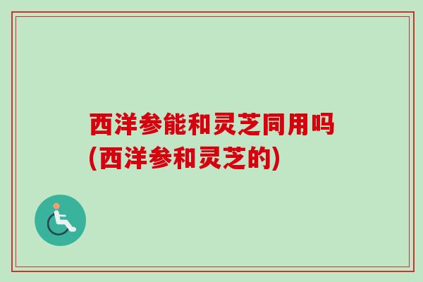 西洋参能和灵芝同用吗(西洋参和灵芝的) 西洋参能和灵芝同用吗(西洋参和灵芝的)
