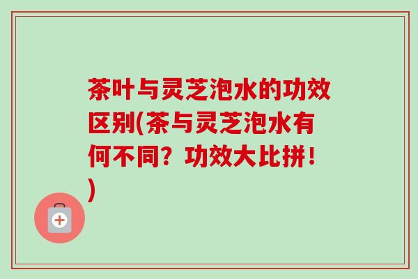 茶叶与灵芝泡水的功效区别(茶与灵芝泡水有何不同?功效大比拼!) 茶叶与灵芝泡水的功效区别(茶与灵芝泡水有何不同?功效大比拼!)