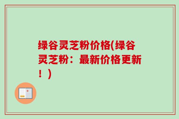 绿谷灵芝粉价格(绿谷灵芝粉:新价格更新!) 绿谷灵芝粉价格(绿谷灵芝粉:新价格更新!)