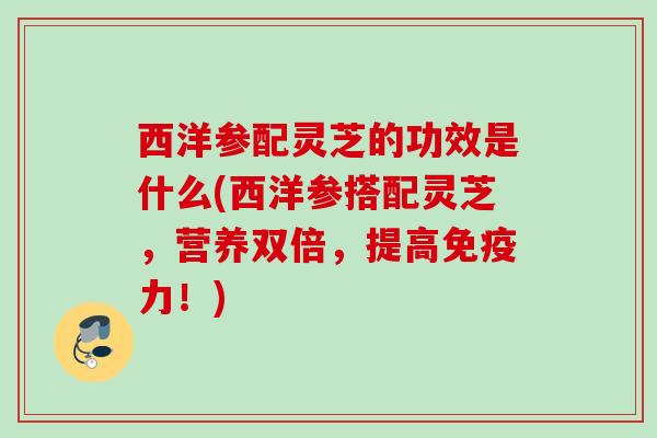 西洋参配灵芝的功效是什么(西洋参搭配灵芝，营养双倍，提高免疫力！)