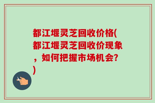 都江堰灵芝回收价格(都江堰灵芝回收价现象,如何把握市场机会?) 都江堰灵芝回收价格(都江堰灵芝回收价现象,如何把握市场机会?)