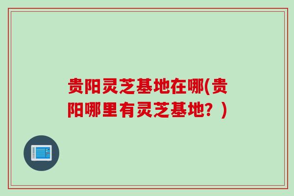 贵阳灵芝基地在哪(贵阳哪里有灵芝基地?) 贵阳灵芝基地在哪(贵阳哪里有灵芝基地?)