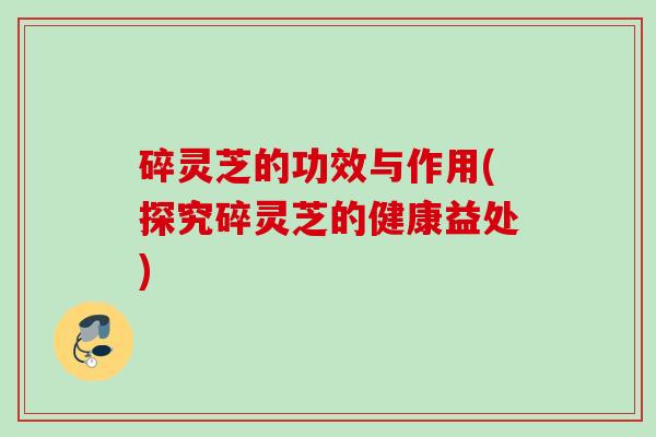 碎灵芝的功效与作用(探究碎灵芝的健康益处) 碎灵芝的功效与作用(探究碎灵芝的健康益处)