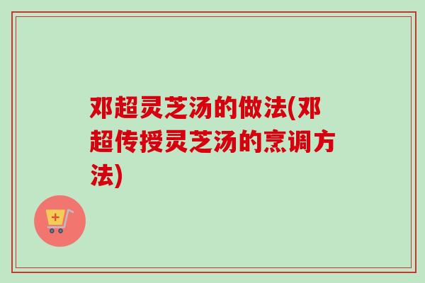 邓超灵芝汤的做法(邓超传授灵芝汤的烹调方法) 邓超灵芝汤的做法(邓超传授灵芝汤的烹调方法)