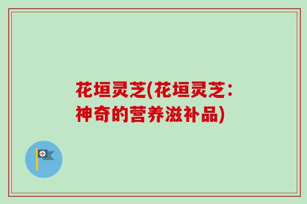 花垣灵芝(花垣灵芝:神奇的营养滋补品) 花垣灵芝(花垣灵芝:神奇的营养滋补品)