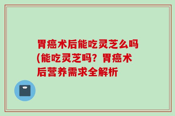 胃术后能吃灵芝么吗(能吃灵芝吗?胃术后营养需求全解析 胃术后能吃灵芝么吗(能吃灵芝吗?胃术后营养需求全解析