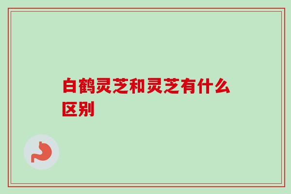白鹤灵芝和灵芝有什么区别