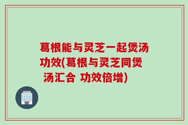 葛根能与灵芝一起煲汤功效(葛根与灵芝同煲 汤汇合 功效倍增)