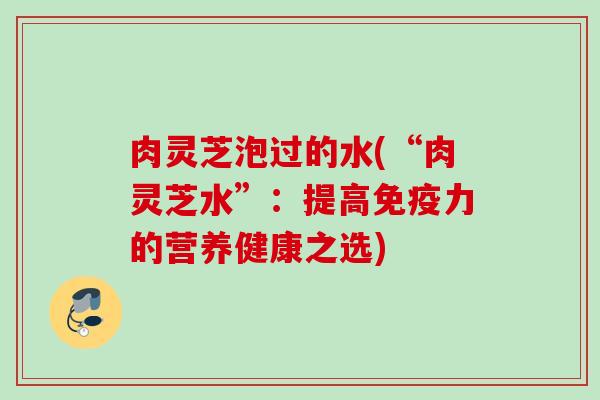 肉灵芝泡过的水(“肉灵芝水”:提高免疫力的营养健康之选) 肉灵芝泡过的水(“肉灵芝水”:提高免疫力的营养健康之选)