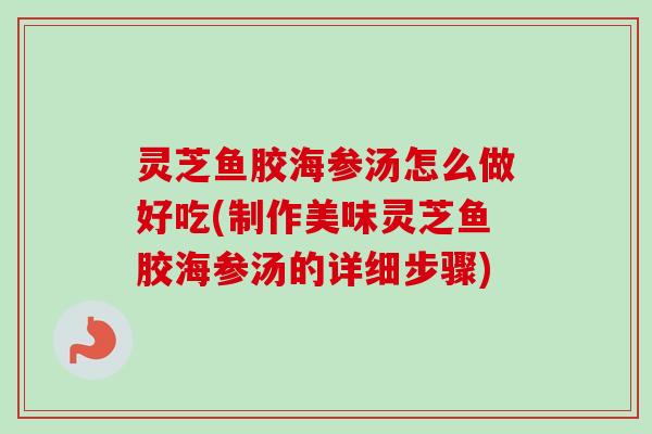 灵芝鱼胶海参汤怎么做好吃(制作美味灵芝鱼胶海参汤的详细步骤)