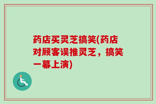 药店买灵芝搞笑(药店对顾客误推灵芝,搞笑一幕上演) 药店买灵芝搞笑(药店对顾客误推灵芝,搞笑一幕上演)
