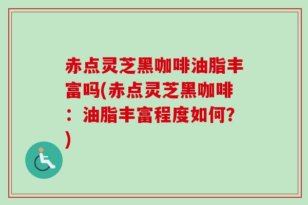 赤点灵芝黑咖啡油脂丰富吗(赤点灵芝黑咖啡：油脂丰富程度如何？)