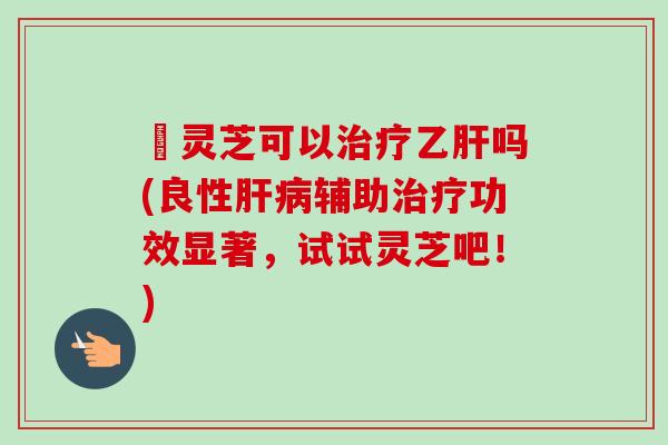 艼灵芝可以吗(良性辅助功效显著,试试灵芝吧!) 艼灵芝可以吗(良性辅助功效显著,试试灵芝吧!)