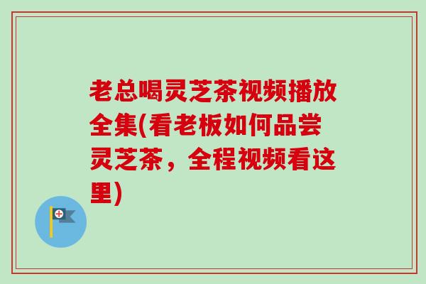 老总喝灵芝茶视频播放全集(看老板如何品尝灵芝茶,全程视频看这里) 老总喝灵芝茶视频播放全集(看老板如何品尝灵芝茶,全程视频看这里)