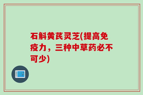 石斛黄芪灵芝(提高免疫力，三种中草药必不可少)