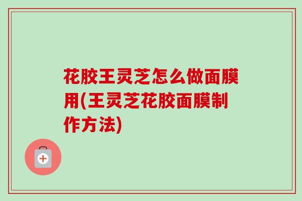 花胶王灵芝怎么做面膜用(王灵芝花胶面膜制作方法)
