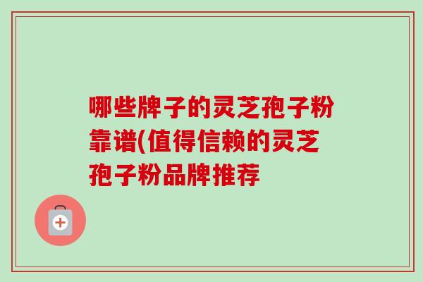 哪些牌子的灵芝孢子粉靠谱(值得信赖的灵芝孢子粉品牌推荐