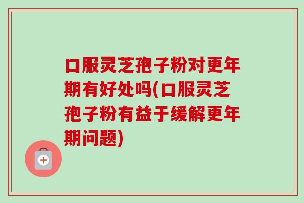 口服灵芝孢子粉对更年期有好处吗(口服灵芝孢子粉有益于缓解更年期问题)