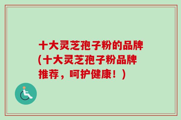十大灵芝孢子粉的品牌(十大灵芝孢子粉品牌推荐，呵护健康！)