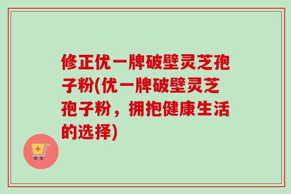 修正优一牌破壁灵芝孢子粉(优一牌破壁灵芝孢子粉，拥抱健康生活的选择)