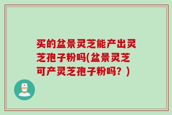 买的盆景灵芝能产出灵芝孢子粉吗(盆景灵芝可产灵芝孢子粉吗？)