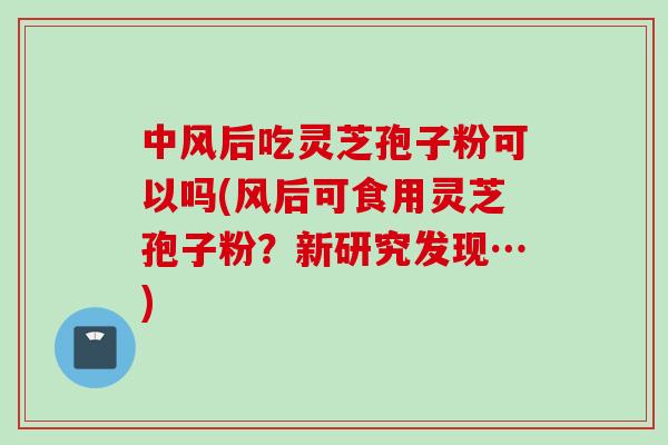 中风后吃灵芝孢子粉可以吗(风后可食用灵芝孢子粉？新研究发现…)