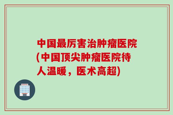 中国最厉害治肿瘤医院(中国顶尖肿瘤医院待人温暖，医术高超)