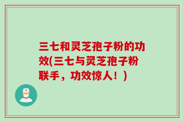 三七和灵芝孢子粉的功效(三七与灵芝孢子粉联手，功效惊人！)