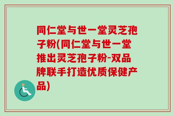 同仁堂与世一堂灵芝孢子粉(同仁堂与世一堂推出灵芝孢子粉-双品牌联手打造优质保健产品)