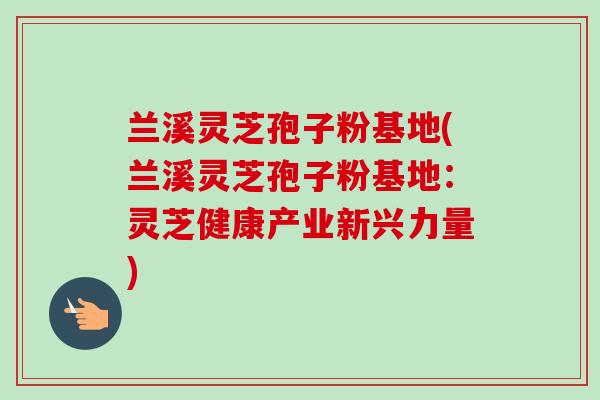 兰溪灵芝孢子粉基地(兰溪灵芝孢子粉基地:灵芝健康产业新兴力量) 兰溪灵芝孢子粉基地(兰溪灵芝孢子粉基地:灵芝健康产业新兴力量)